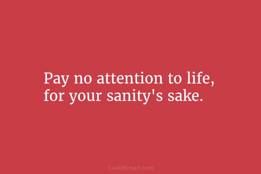 Pay no attention to life, for your sanity’s sake.