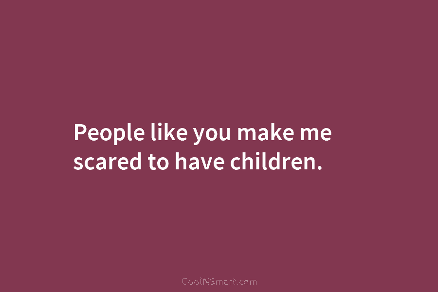 People like you make me scared to have children.