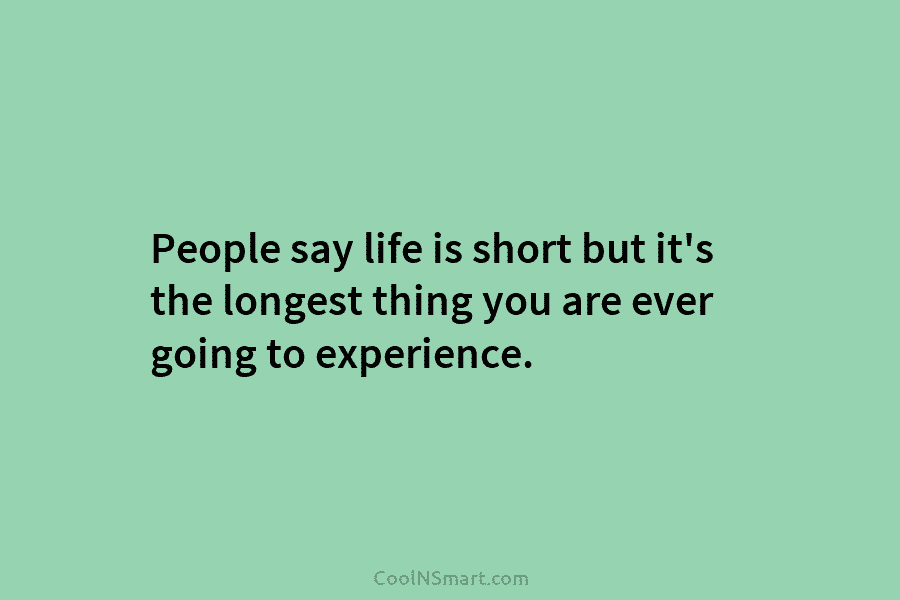 People say life is short but it’s the longest thing you are ever going to experience.