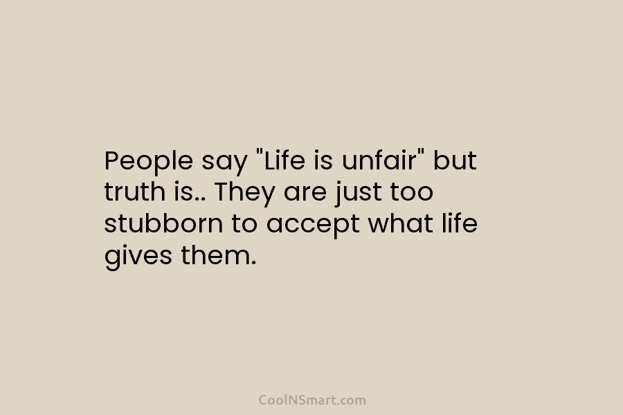 People say “Life is unfair” but truth is.. They are just too stubborn to accept what life gives them.