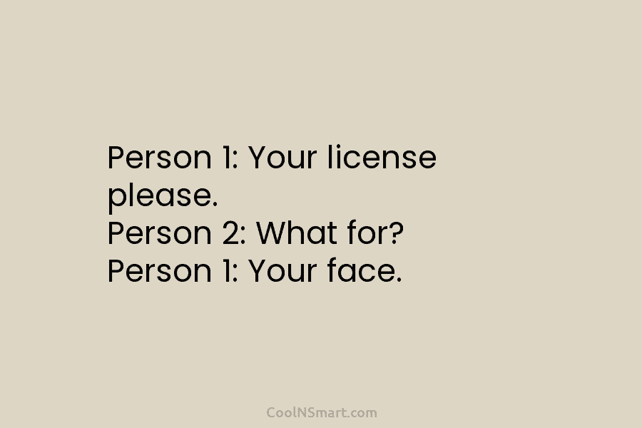 Person 1: Your license please. Person 2: What for? Person 1: Your face.