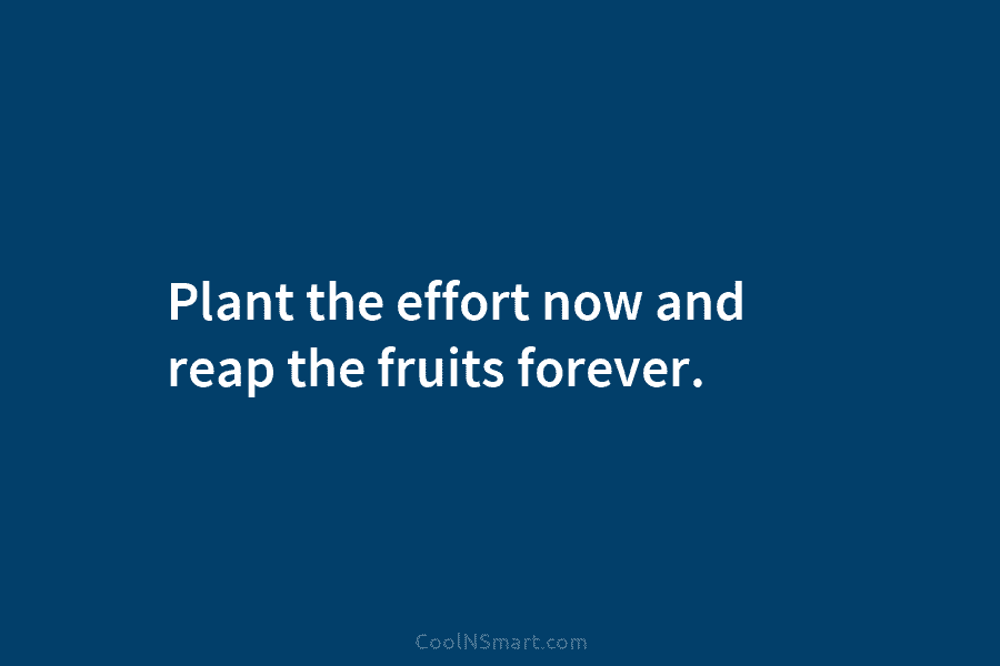Plant the effort now and reap the fruits forever.