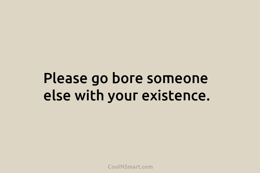 Please go bore someone else with your existence.