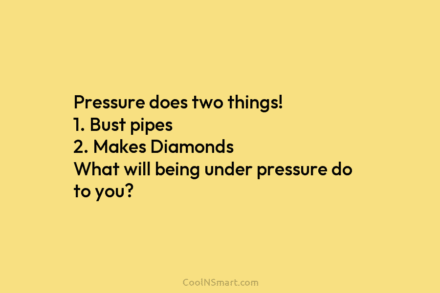 Pressure does two things! 1. Bust pipes 2. Makes Diamonds What will being under pressure do to you?