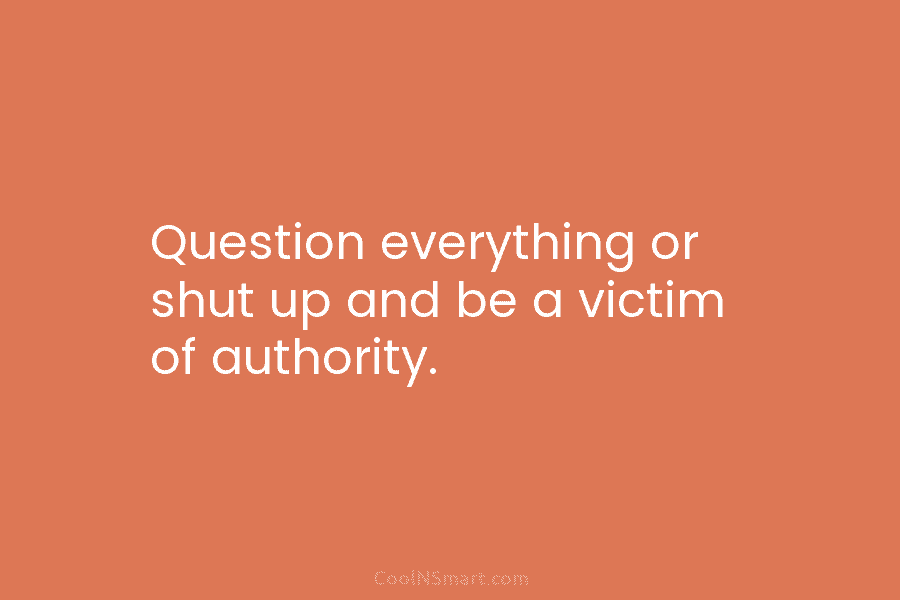 Question everything or shut up and be a victim of authority.
