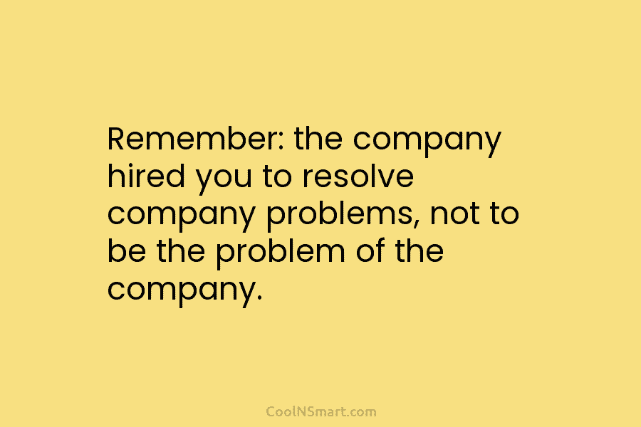 Remember: the company hired you to resolve company problems, not to be the problem of...