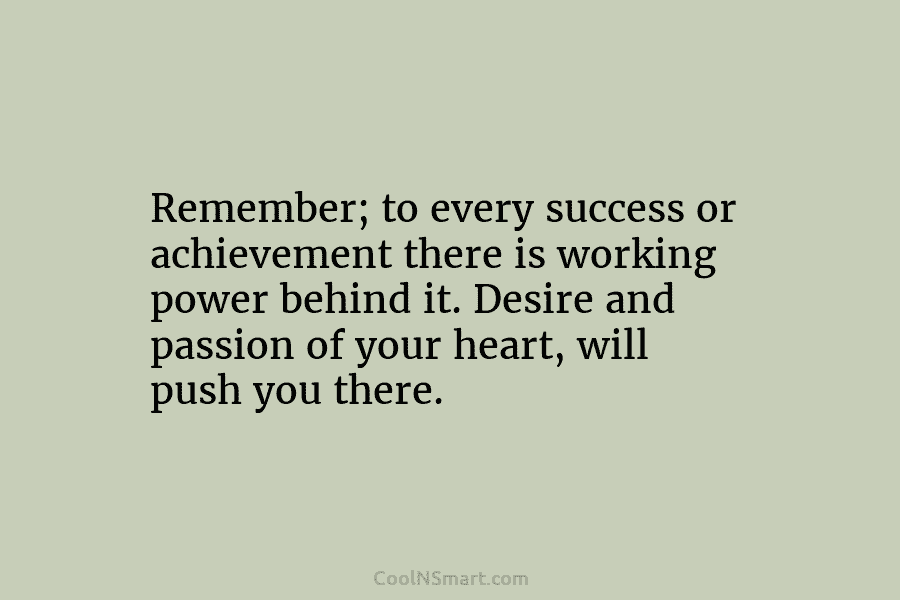 Remember; to every success or achievement there is working power behind it. Desire and passion of your heart, will push...