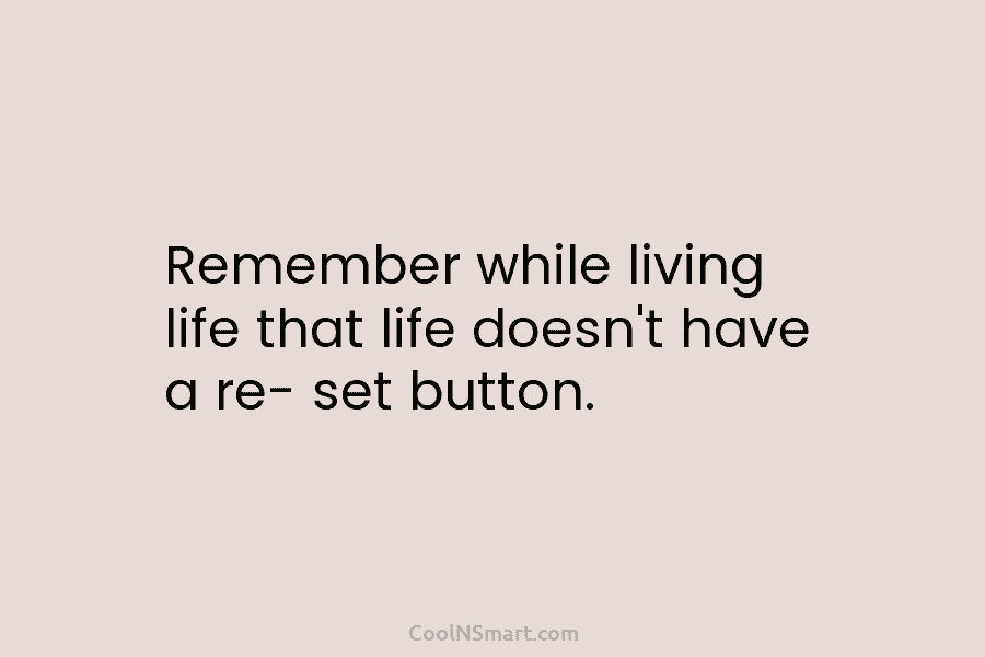 Remember while living life that life doesn’t have a re- set button.