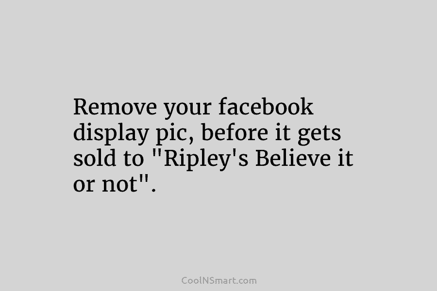Remove your facebook display pic, before it gets sold to “Ripley’s Believe it or not”.