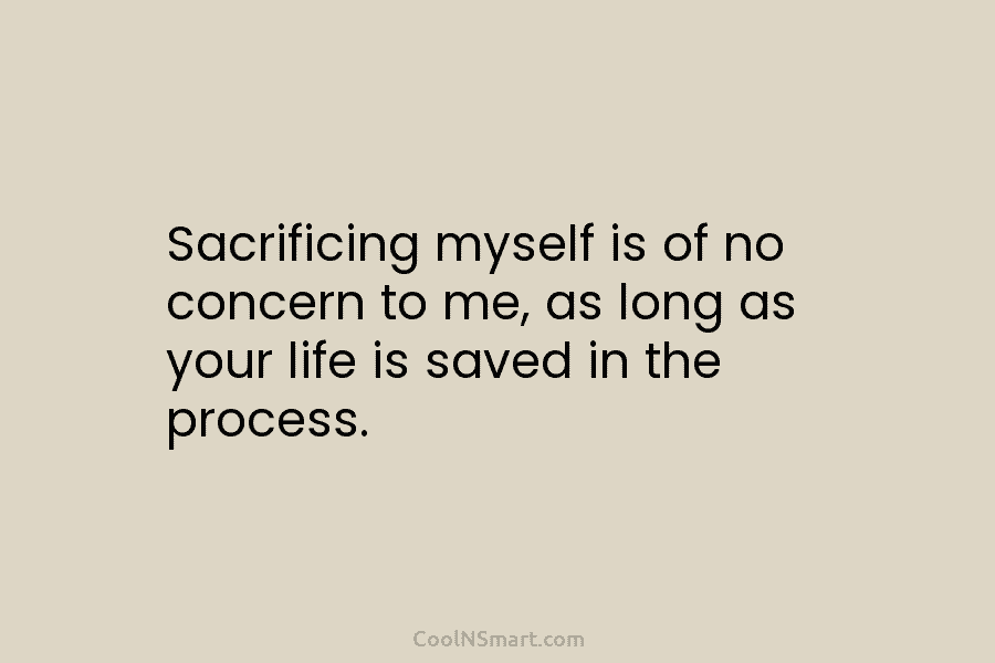 Sacrificing myself is of no concern to me, as long as your life is saved in the process.