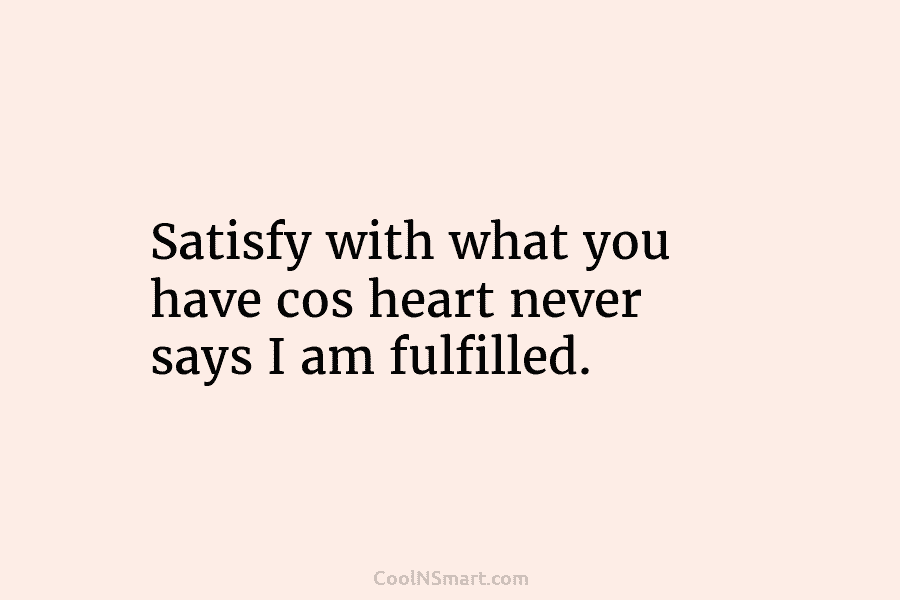 Satisfy with what you have cos heart never says I am fulfilled.