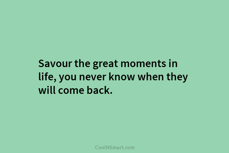 Savour the great moments in life, you never know when they will come back.