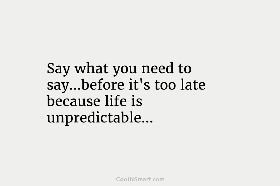 Say what you need to say…before it’s too late because life is unpredictable…