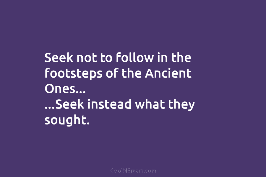 Seek not to follow in the footsteps of the Ancient Ones… …Seek instead what they sought.