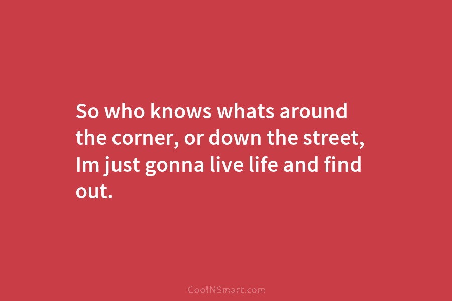 So who knows whats around the corner, or down the street, Im just gonna live...
