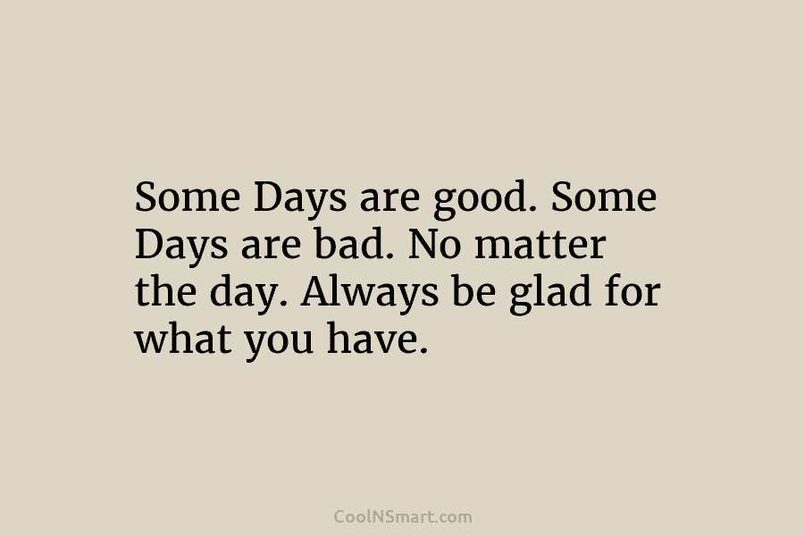 Some Days are good. Some Days are bad. No matter the day. Always be glad for what you have.