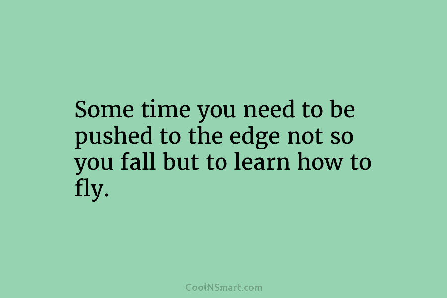 Some time you need to be pushed to the edge not so you fall but to learn how to fly.