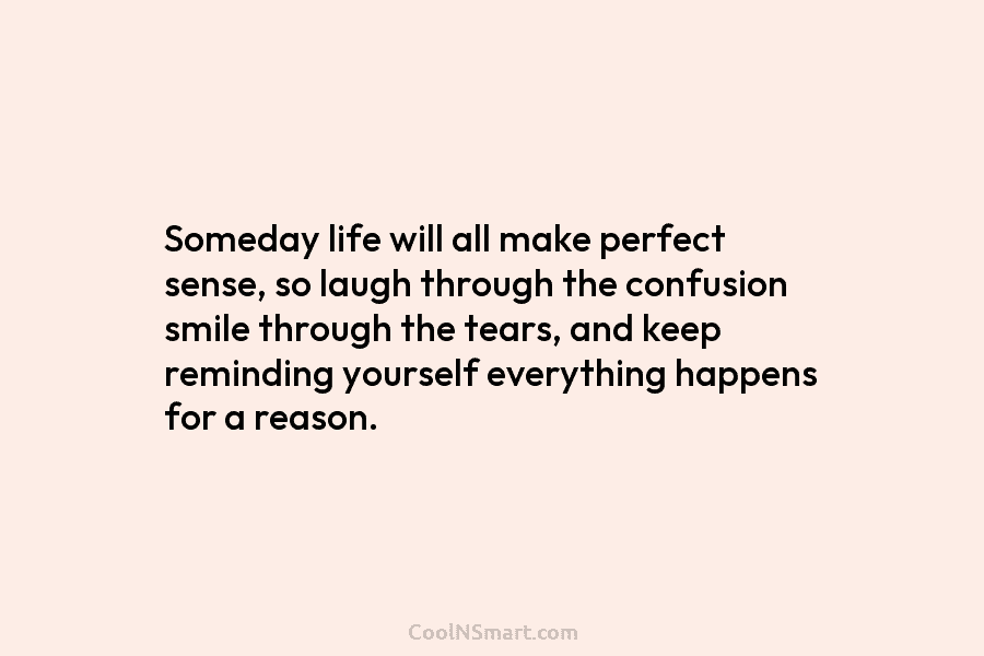 Someday life will all make perfect sense, so laugh through the confusion smile through the tears, and keep reminding yourself...
