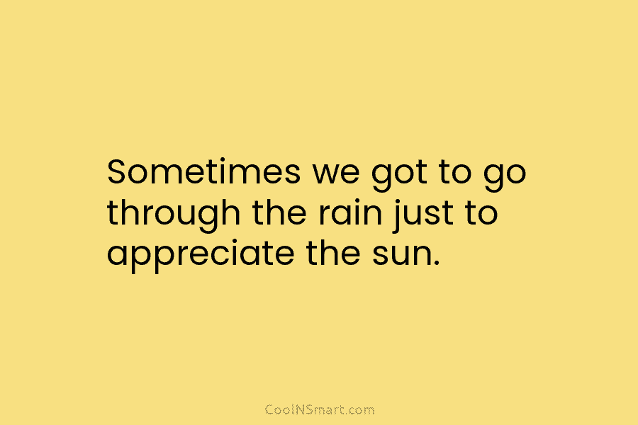 Sometimes we got to go through the rain just to appreciate the sun.