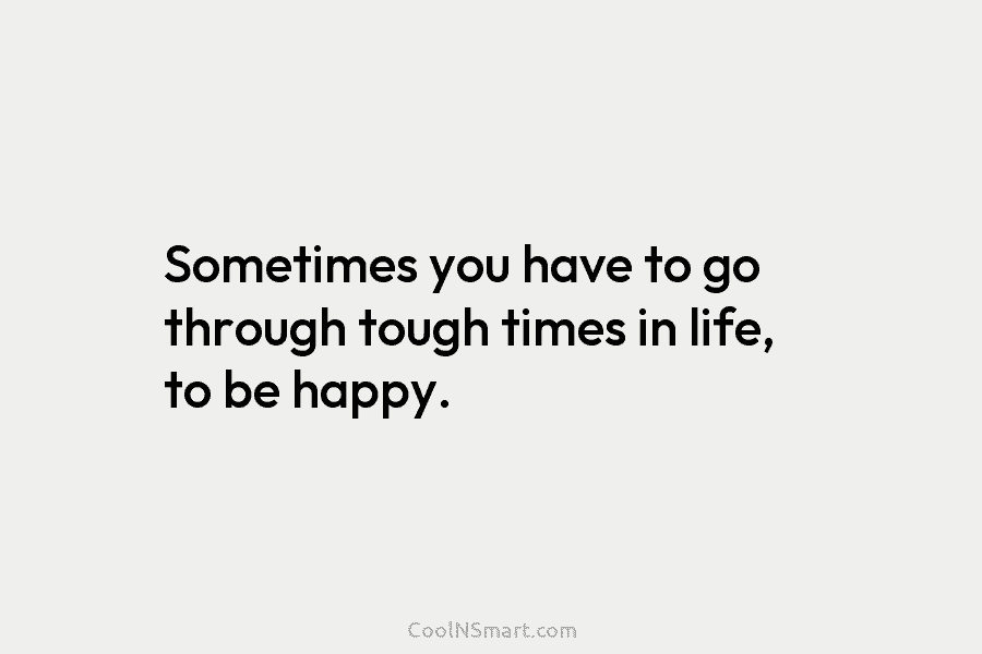 Sometimes you have to go through tough times in life, to be happy.