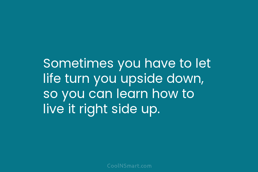 Sometimes you have to let life turn you upside down, so you can learn how to live it right side...