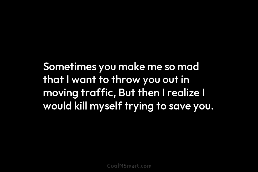 Sometimes you make me so mad that I want to throw you out in moving...