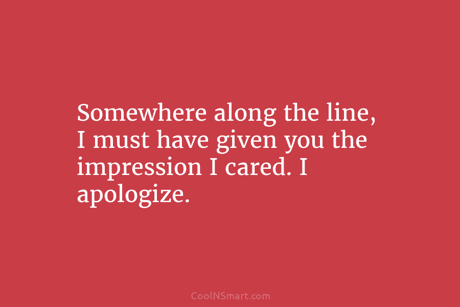 Somewhere along the line, I must have given you the impression I cared. I apologize.