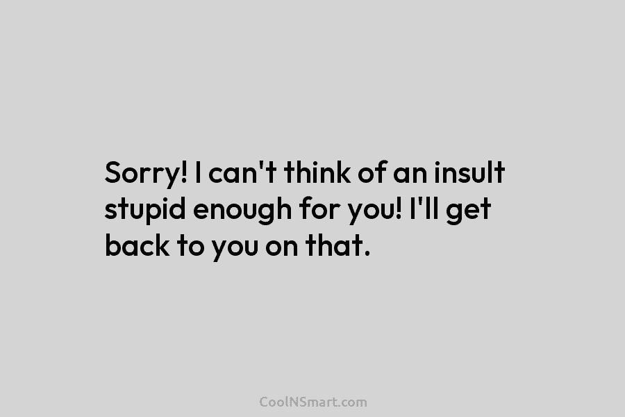 Sorry! I can’t think of an insult stupid enough for you! I’ll get back to you on that.