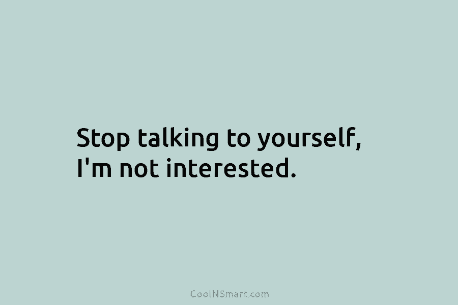 Stop talking to yourself, I’m not interested.