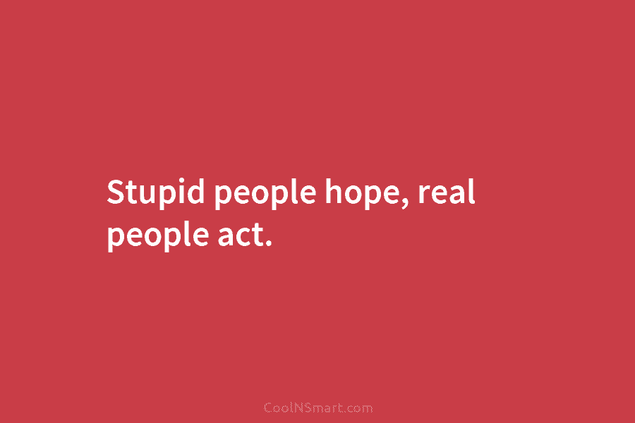 Stupid people hope, real people act.