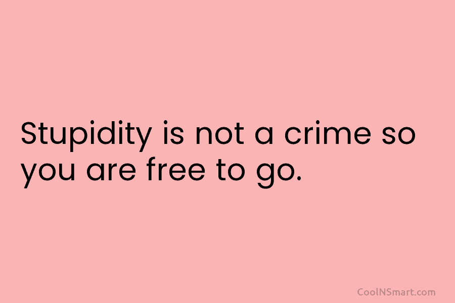 Stupidity is not a crime so you are free to go.