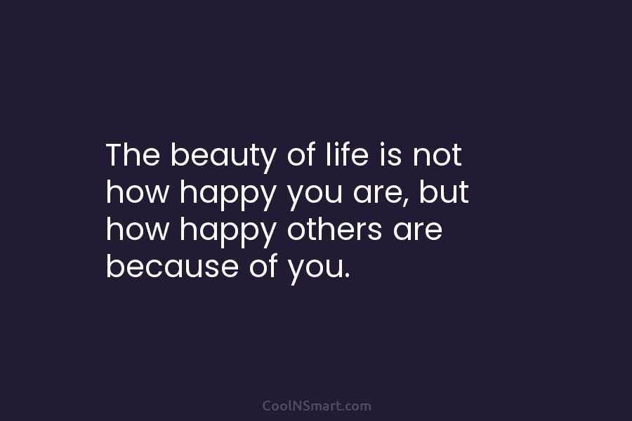 The beauty of life is not how happy you are, but how happy others are...