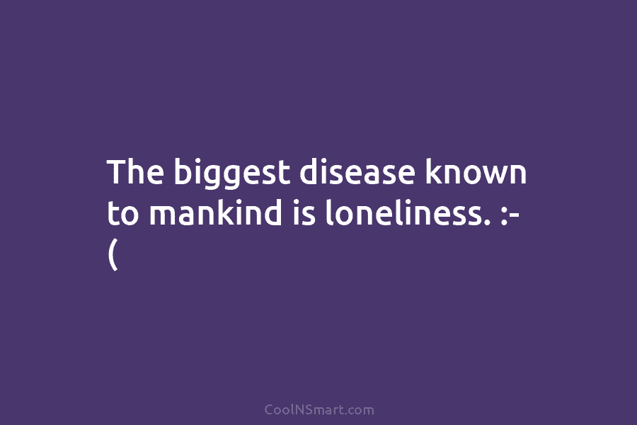 The biggest disease known to mankind is loneliness. :- (