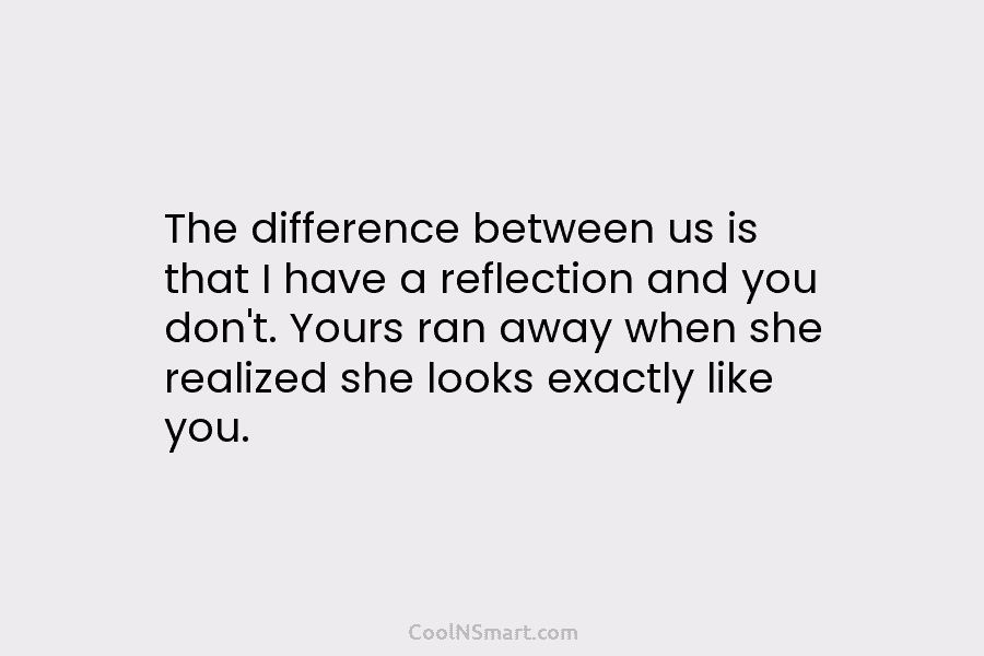 The difference between us is that I have a reflection and you don’t. Yours ran...