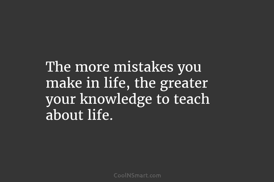 The more mistakes you make in life, the greater your knowledge to teach about life.