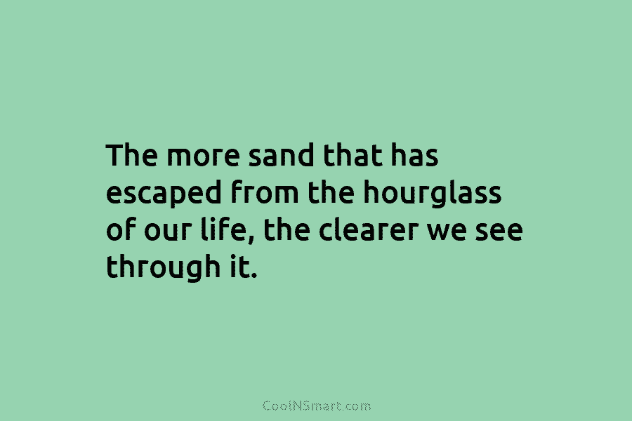The more sand that has escaped from the hourglass of our life, the clearer we see through it.