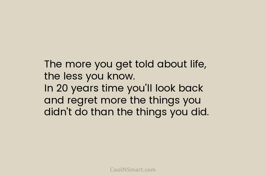 The more you get told about life, the less you know. In 20 years time you’ll look back and regret...