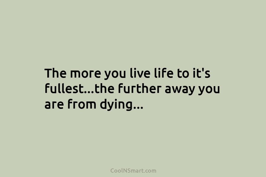 The more you live life to it’s fullest…the further away you are from dying…