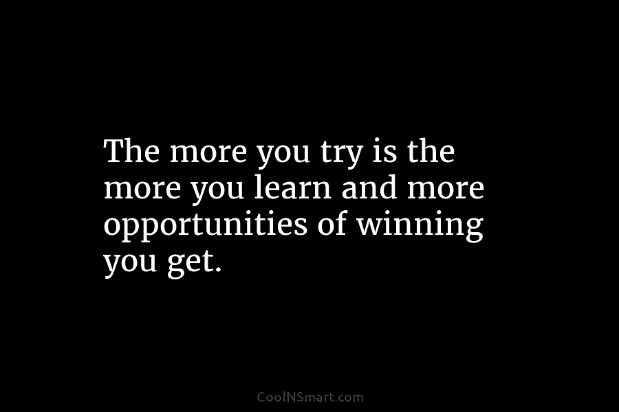 The more you try is the more you learn and more opportunities of winning you...
