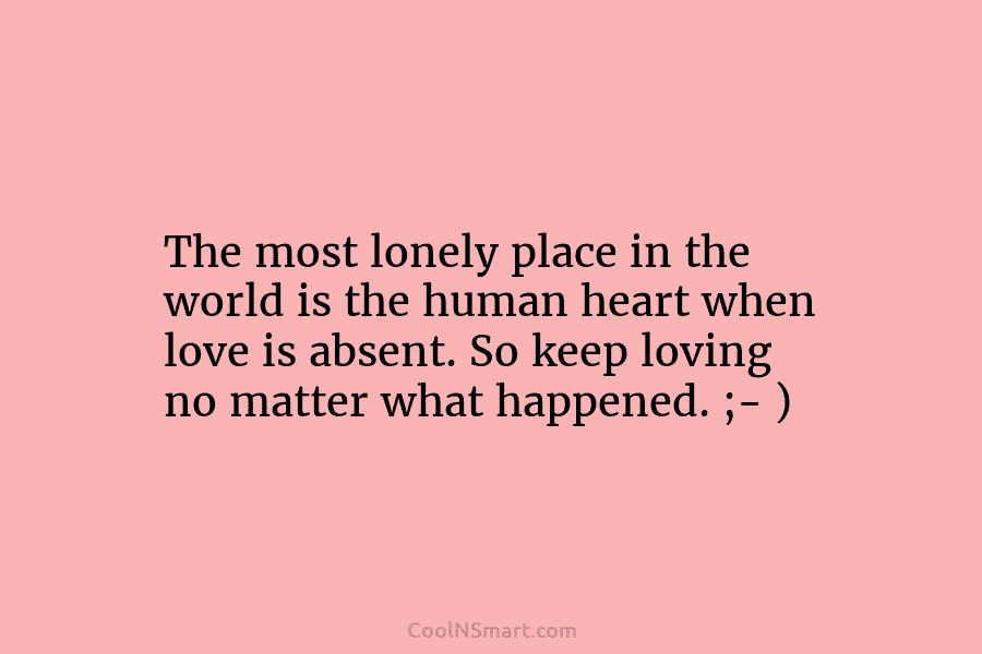 The most lonely place in the world is the human heart when love is absent. So keep loving no matter...