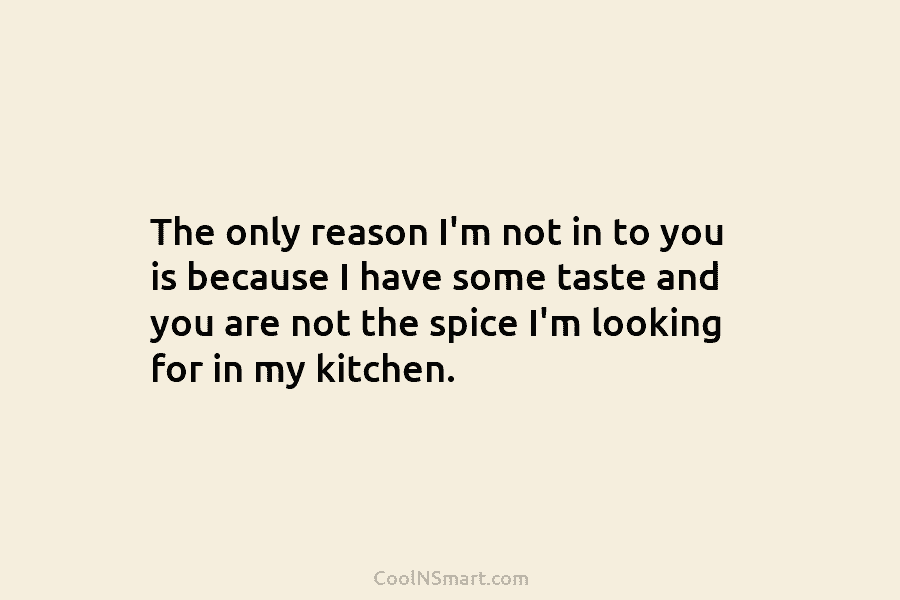 The only reason I’m not in to you is because I have some taste and you are not the spice...