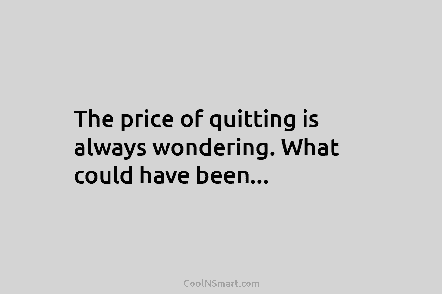 The price of quitting is always wondering. What could have been…