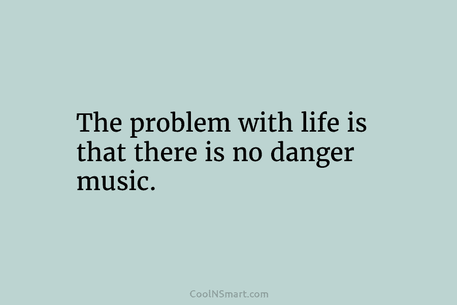 The problem with life is that there is no danger music.