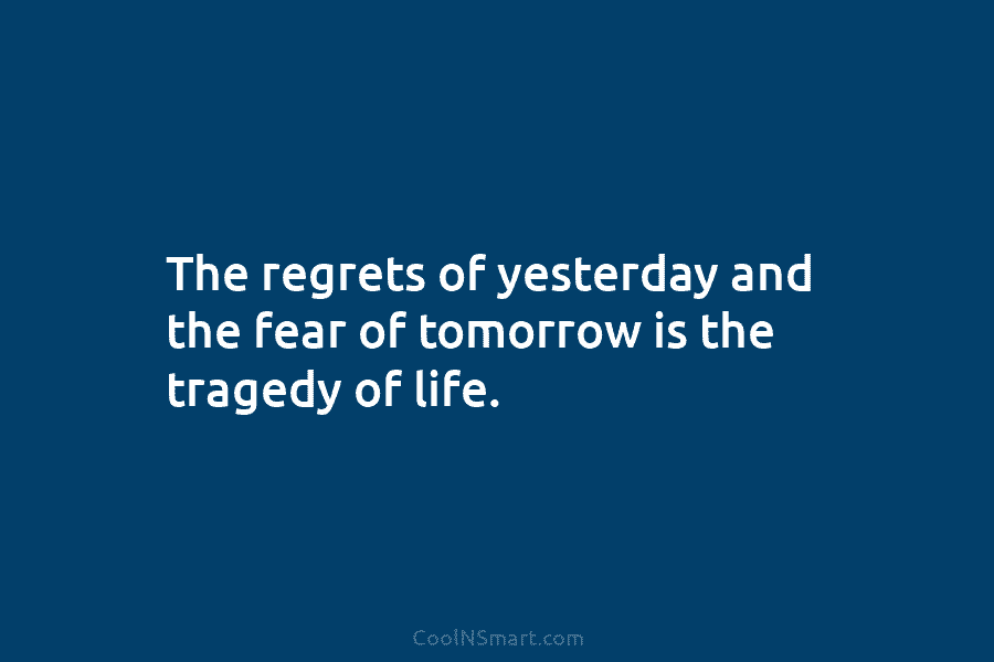 The regrets of yesterday and the fear of tomorrow is the tragedy of life.