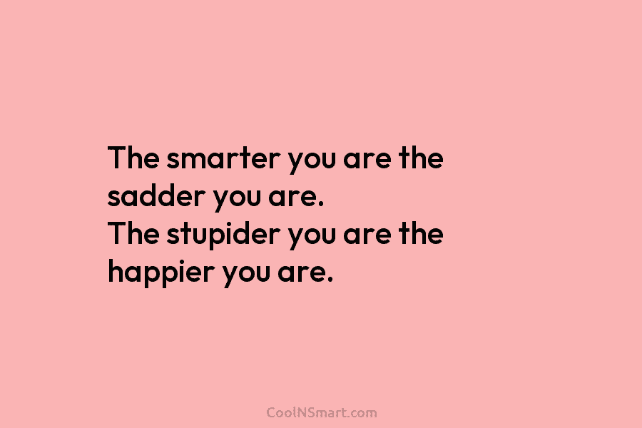 The smarter you are the sadder you are. The stupider you are the happier you are.