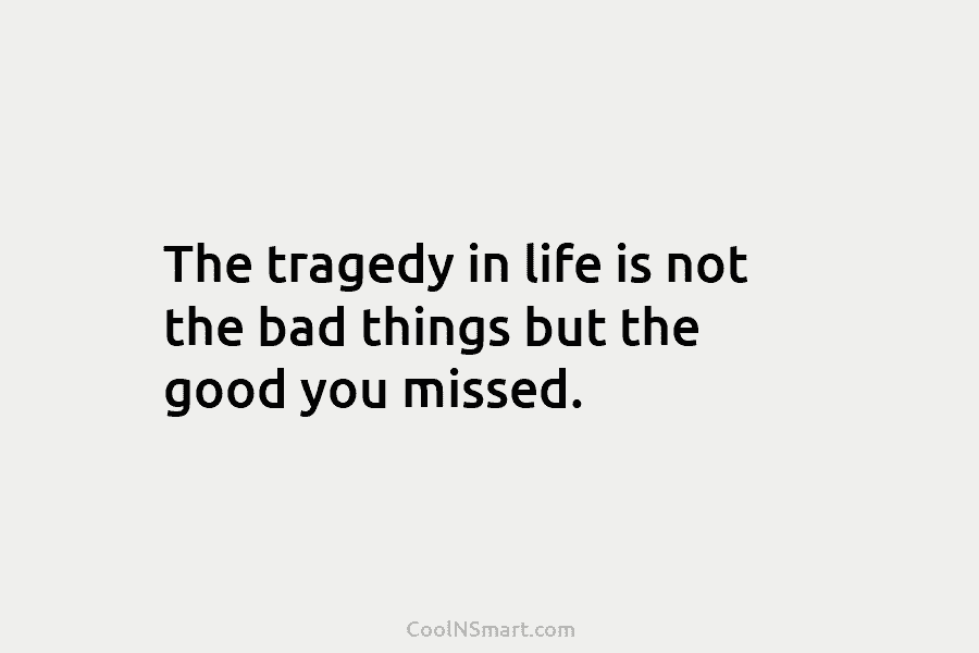 The tragedy in life is not the bad things but the good you missed.