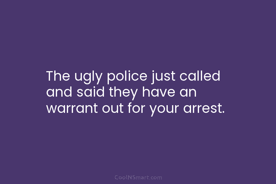 The ugly police just called and said they have an warrant out for your arrest.