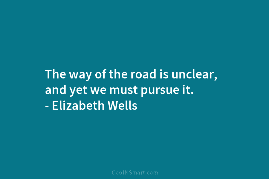 The way of the road is unclear, and yet we must pursue it. – Elizabeth Wells
