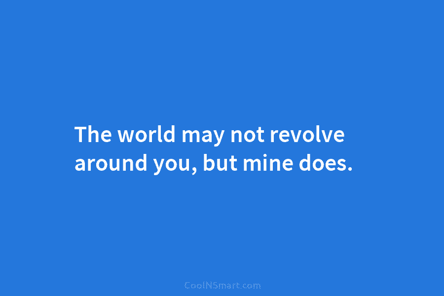 The world may not revolve around you, but mine does.
