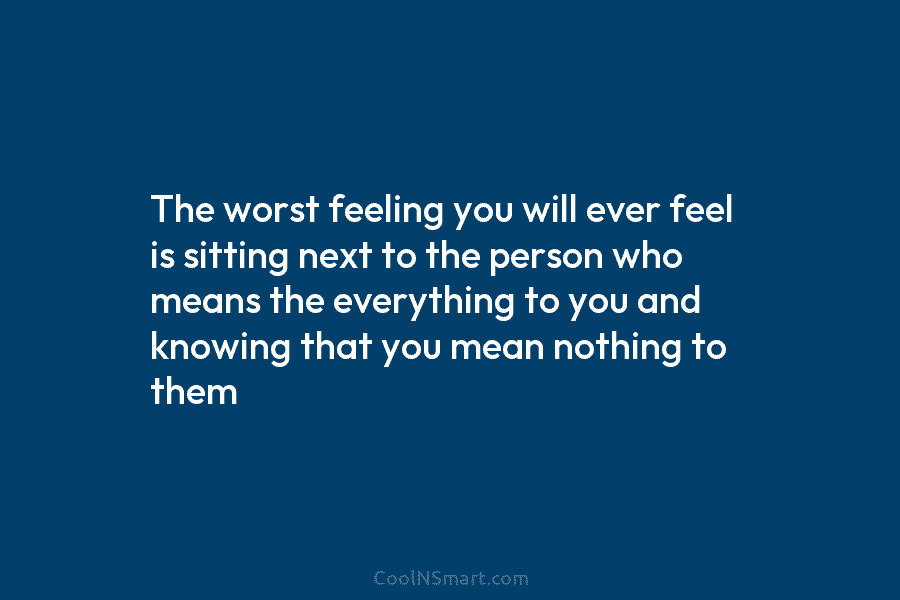 The worst feeling you will ever feel is sitting next to the person who means...